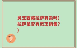灵芝西藏拉萨有卖吗(拉萨是否有灵芝销售？)