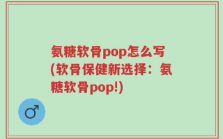 氨糖软骨pop怎么写(软骨保健新选择：氨糖软骨pop!)