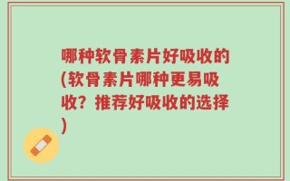 哪种软骨素片好吸收的(软骨素片哪种更易吸收？推荐好吸收的选择)