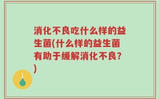 消化不良吃什么样的益生菌(什么样的益生菌有助于缓解消化不良？)