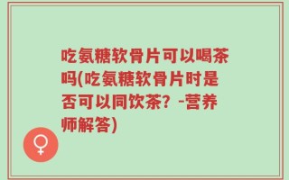 吃氨糖软骨片可以喝茶吗(吃氨糖软骨片时是否可以同饮茶？-营养师解答)