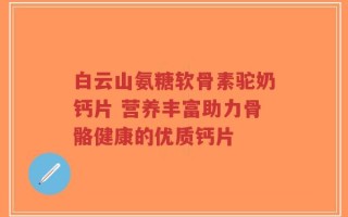 白云山氨糖软骨素驼奶钙片 营养丰富助力骨骼健康的优质钙片