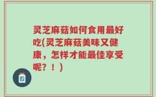灵芝麻菇如何食用最好吃(灵芝麻菇美味又健康，怎样才能最佳享受呢？！)
