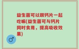 益生菌可以跟钙片一起吃嘛(益生菌可与钙片同时食用，提高吸收效果)