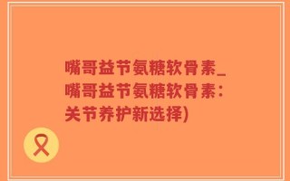 嘴哥益节氨糖软骨素_嘴哥益节氨糖软骨素：关节养护新选择)