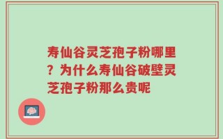 寿仙谷灵芝孢子粉哪里？为什么寿仙谷破壁灵芝孢子粉那么贵呢