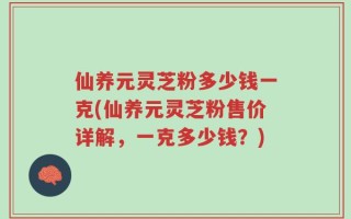 仙养元灵芝粉多少钱一克(仙养元灵芝粉售价详解，一克多少钱？)