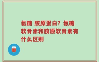 氨糖 胶原蛋白？氨糖软骨素和胶原软骨素有什么区别