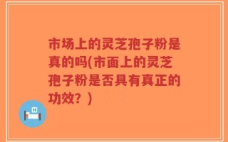 市场上的灵芝孢子粉是真的吗(市面上的灵芝孢子粉是否具有真正的功效？)