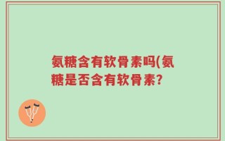 氨糖含有软骨素吗(氨糖是否含有软骨素？