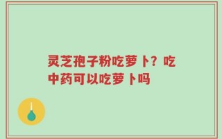 灵芝孢子粉吃萝卜？吃中药可以吃萝卜吗