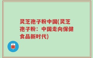 灵芝孢子粉中国(灵芝孢子粉：中国走向保健食品新时代)