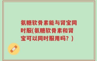 氨糖软骨素能与肾宝同时服(氨糖软骨素和肾宝可以同时服用吗？)