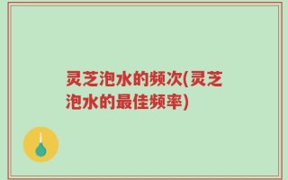 灵芝泡水的频次(灵芝泡水的最佳频率)