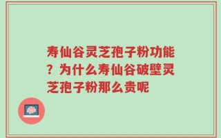 寿仙谷灵芝孢子粉功能？为什么寿仙谷破壁灵芝孢子粉那么贵呢