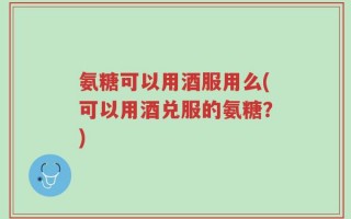 氨糖可以用酒服用么(可以用酒兑服的氨糖？)