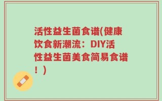 活性益生菌食谱(健康饮食新潮流：DIY活性益生菌美食简易食谱！)