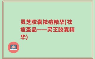 灵芝胶囊祛痘精华(祛痘圣品——灵芝胶囊精华)