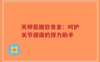 天师氨糖软骨素：呵护关节健康的得力助手