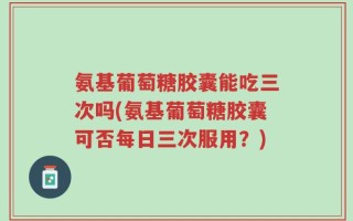 氨基葡萄糖胶囊能吃三次吗(氨基葡萄糖胶囊可否每日三次服用？)