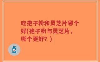 吃孢子粉和灵芝片哪个好(孢子粉与灵芝片，哪个更好？)