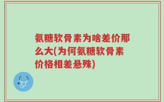 氨糖软骨素为啥差价那么大(为何氨糖软骨素价格相差悬殊)