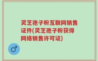 灵芝孢子粉互联网销售证件(灵芝孢子粉获得网络销售许可证)