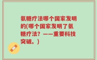 氨糖疗法哪个国家发明的(哪个国家发明了氨糖疗法？——重要科技突破。)