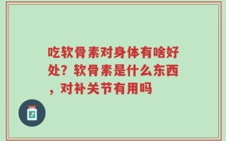 吃软骨素对身体有啥好处？软骨素是什么东西，对补关节有用吗