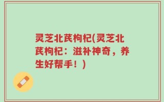 灵芝北芪枸杞(灵芝北芪枸杞：滋补神奇，养生好帮手！)