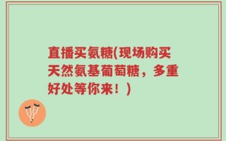 直播买氨糖(现场购买天然氨基葡萄糖，多重好处等你来！)