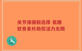 关节保健新选择 氨糖软骨素片助你活力无限