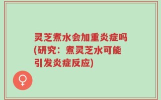灵芝煮水会加重炎症吗(研究：煮灵芝水可能引发炎症反应)