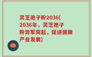 灵芝孢子粉2036(2036年，灵芝孢子粉异军突起，促进健康产业发展)