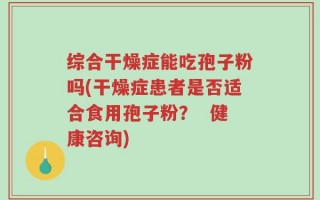综合干燥症能吃孢子粉吗(干燥症患者是否适合食用孢子粉？  健康咨询)