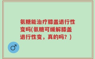氨糖能治疗膝盖退行性变吗(氨糖可缓解膝盖退行性变，真的吗？)