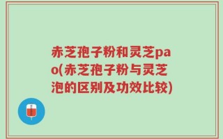 赤芝孢子粉和灵芝pao(赤芝孢子粉与灵芝泡的区别及功效比较)