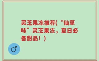 灵芝果冻推荐(“仙草味”灵芝果冻，夏日必备甜品！)