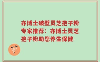 亦博士破壁灵芝孢子粉专家推荐：亦博士灵芝孢子粉助您养生保健