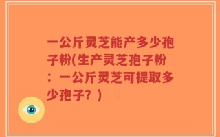 一公斤灵芝能产多少孢子粉(生产灵芝孢子粉：一公斤灵芝可提取多少孢子？)
