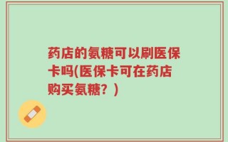 药店的氨糖可以刷医保卡吗(医保卡可在药店购买氨糖？)