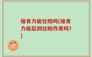 维骨力能壮阳吗(维骨力能起到壮阳作用吗？)
