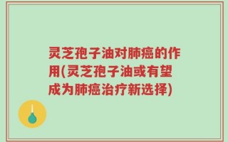 灵芝孢子油对肺癌的作用(灵芝孢子油或有望成为肺癌治疗新选择)