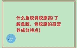 什么鱼胶骨胶原高(了解鱼胶、骨胶原的高营养成分特点)