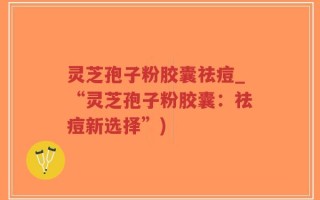 灵芝孢子粉胶囊祛痘_“灵芝孢子粉胶囊：祛痘新选择”)