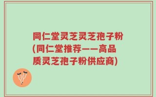 同仁堂灵芝灵芝孢子粉(同仁堂推荐——高品质灵芝孢子粉供应商)