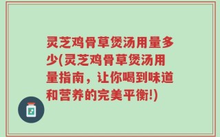 灵芝鸡骨草煲汤用量多少(灵芝鸡骨草煲汤用量指南，让你喝到味道和营养的完美平衡!)