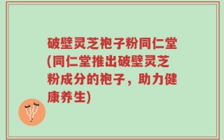 破壁灵芝袍子粉同仁堂(同仁堂推出破壁灵芝粉成分的袍子，助力健康养生)
