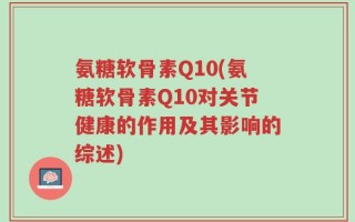 氨糖软骨素Q10(氨糖软骨素Q10对关节健康的作用及其影响的综述)