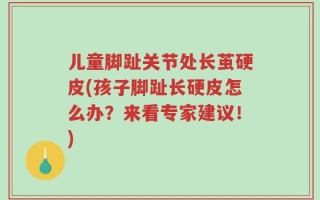 儿童脚趾关节处长茧硬皮(孩子脚趾长硬皮怎么办？来看专家建议！)